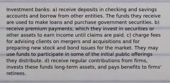 Investment banks: a) receive deposits in checking and savings accounts and borrow from other entities. The funds they receive are used to make loans and purchase government securities. b) receive premium payments, which they invest in securities or other assets to earn income until claims are paid. c) charge fees for advising clients on mergers and acquisitions and for preparing new stock and bond issues for the market. They may use funds to participate in some of the initial public offerings they distribute. d) receive regular contributions from firms, invests these funds long-term assets, and pays benefits to firms' retirees.