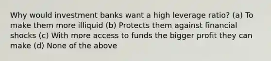 Why would investment banks want a high leverage ratio? (a) To make them more illiquid (b) Protects them against financial shocks (c) With more access to funds the bigger profit they can make (d) None of the above