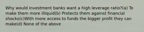 Why would investment banks want a high leverage ratio?(a) To make them more illiquid(b) Protects them against financial shocks(c)With more access to funds the bigger profit they can make(d) None of the above