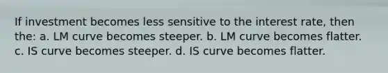 If investment becomes less sensitive to the interest rate, then the: a. LM curve becomes steeper. b. LM curve becomes flatter. c. IS curve becomes steeper. d. IS curve becomes flatter.