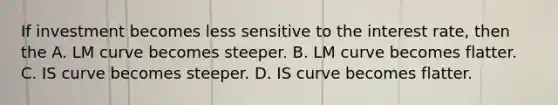 If investment becomes less sensitive to the interest rate, then the A. LM curve becomes steeper. B. LM curve becomes flatter. C. IS curve becomes steeper. D. IS curve becomes flatter.