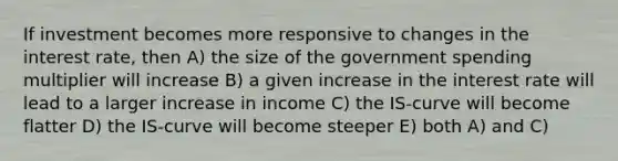 If investment becomes more responsive to changes in the interest rate, then A) the size of the government spending multiplier will increase B) a given increase in the interest rate will lead to a larger increase in income C) the IS‐curve will become flatter D) the IS‐curve will become steeper E) both A) and C)