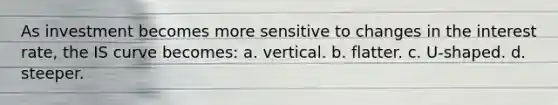 As investment becomes more sensitive to changes in the interest rate, the IS curve becomes: a. vertical. b. flatter. c. U-shaped. d. steeper.