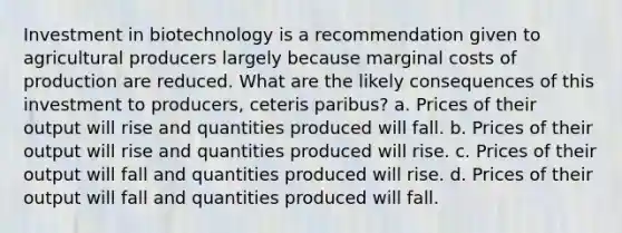 Investment in biotechnology is a recommendation given to agricultural producers largely because marginal costs of production are reduced. What are the likely consequences of this investment to producers, ceteris paribus? a. Prices of their output will rise and quantities produced will fall. b. Prices of their output will rise and quantities produced will rise. c. Prices of their output will fall and quantities produced will rise. d. Prices of their output will fall and quantities produced will fall.