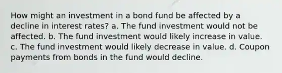 How might an investment in a bond fund be affected by a decline in interest rates? a. The fund investment would not be affected. b. The fund investment would likely increase in value. c. The fund investment would likely decrease in value. d. Coupon payments from bonds in the fund would decline.