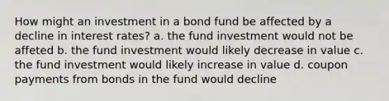 How might an investment in a bond fund be affected by a decline in interest rates? a. the fund investment would not be affeted b. the fund investment would likely decrease in value c. the fund investment would likely increase in value d. coupon payments from bonds in the fund would decline