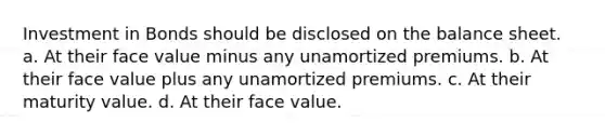 Investment in Bonds should be disclosed on the balance sheet. a. At their face value minus any unamortized premiums. b. At their face value plus any unamortized premiums. c. At their maturity value. d. At their face value.