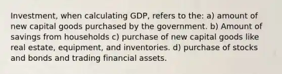 Investment, when calculating GDP, refers to the: a) amount of new capital goods purchased by the government. b) Amount of savings from households c) purchase of new capital goods like real estate, equipment, and inventories. d) purchase of stocks and bonds and trading financial assets.