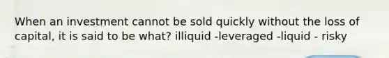 When an investment cannot be sold quickly without the loss of capital, it is said to be what? illiquid -leveraged -liquid - risky