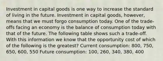 Investment in capital goods is one way to increase the standard of living in the future. Investment in capital goods, however, means that we must forgo consumption today. One of the trade-offs facing an economy is the balance of consumption today with that of the future. The following table shows such a trade-off. With this information we know that the opportunity cost of which of the following is the greatest? Current consumption: 800, 750, 650, 600, 550 Future consumption: 100, 260, 340, 380, 400