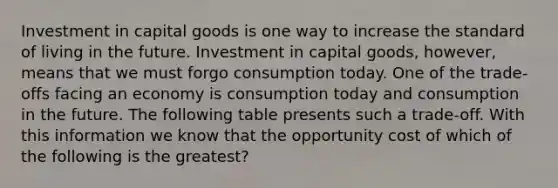 Investment in capital goods is one way to increase the standard of living in the future. Investment in capital goods, however, means that we must forgo consumption today. One of the trade-offs facing an economy is consumption today and consumption in the future. The following table presents such a trade-off. With this information we know that the opportunity cost of which of the following is the greatest?