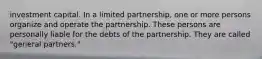 investment capital. In a limited partnership, one or more persons organize and operate the partnership. These persons are personally liable for the debts of the partnership. They are called "general partners."