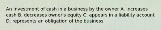 An investment of cash in a business by the owner A. increases cash B. decreases owner's equity C. appears in a liability account D. represents an obligation of the business