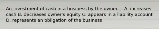 An investment of cash in a business by the owner.... A. increases cash B. decreases owner's equity C. appears in a liability account D. represents an obligation of the business