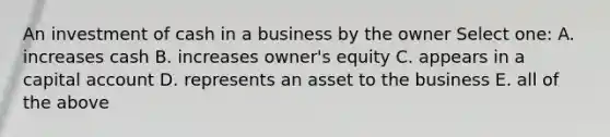 An investment of cash in a business by the owner Select one: A. increases cash B. increases owner's equity C. appears in a capital account D. represents an asset to the business E. all of the above