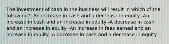 The investment of cash in the business will result in which of the following? -An increase in cash and a decrease in equity -An increase in cash and an increase in equity -A decrease in cash and an increase in equity -An increase in fees earned and an increase in equity -A decrease in cash and a decrease in equity