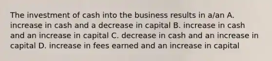 The investment of cash into the business results in a/an A. increase in cash and a decrease in capital B. increase in cash and an increase in capital C. decrease in cash and an increase in capital D. increase in fees earned and an increase in capital