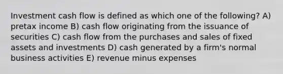 Investment cash flow is defined as which one of the following? A) pretax income B) cash flow originating from the issuance of securities C) cash flow from the purchases and sales of fixed assets and investments D) cash generated by a firm's normal business activities E) revenue minus expenses