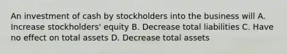 An investment of cash by stockholders into the business will A. Increase stockholders' equity B. Decrease total liabilities C. Have no effect on total assets D. Decrease total assets