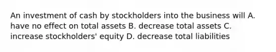 An investment of cash by stockholders into the business will A. have no effect on total assets B. decrease total assets C. increase stockholders' equity D. decrease total liabilities