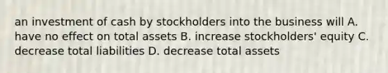 an investment of cash by stockholders into the business will A. have no effect on total assets B. increase stockholders' equity C. decrease total liabilities D. decrease total assets