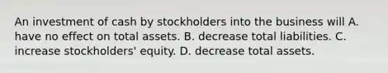 An investment of cash by stockholders into the business will A. have no effect on total assets. B. decrease total liabilities. C. increase​ stockholders' equity. D. decrease total assets.