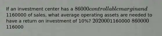 If an investment center has a 86000 controllable margin and1160000 of sales, what average operating assets are needed to have a return on investment of 10%? 2020001160000 860000116000