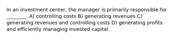 In an investment center, the manager is primarily responsible for ________. A) controlling costs B) generating revenues C) generating revenues and controlling costs D) generating profits and efficiently managing invested capital