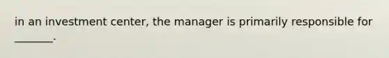 in an investment center, the manager is primarily responsible for _______.