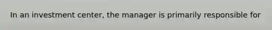 In an investment​ center, the manager is primarily responsible for