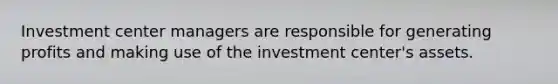 Investment center managers are responsible for generating profits and making use of the investment center's assets.