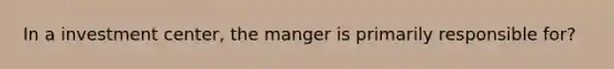 In a investment center, the manger is primarily responsible for?