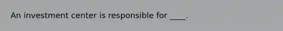 An investment center is responsible for ____.