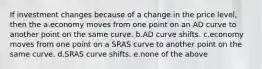 If investment changes because of a change in the price level, then the a.economy moves from one point on an AD curve to another point on the same curve. b.AD curve shifts. c.economy moves from one point on a SRAS curve to another point on the same curve. d.SRAS curve shifts. e.none of the above