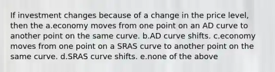 If investment changes because of a change in the price level, then the a.economy moves from one point on an AD curve to another point on the same curve. b.AD curve shifts. c.economy moves from one point on a SRAS curve to another point on the same curve. d.SRAS curve shifts. e.none of the above