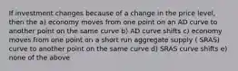 If investment changes because of a change in the price level, then the a) economy moves from one point on an AD curve to another point on the same curve b) AD curve shifts c) economy moves from one point on a short run aggregate supply ( SRAS) curve to another point on the same curve d) SRAS curve shifts e) none of the above