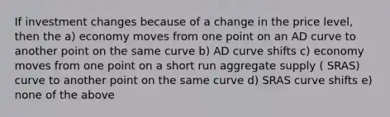 If investment changes because of a change in the price level, then the a) economy moves from one point on an AD curve to another point on the same curve b) AD curve shifts c) economy moves from one point on a short run aggregate supply ( SRAS) curve to another point on the same curve d) SRAS curve shifts e) none of the above