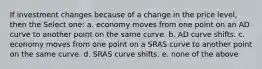 If investment changes because of a change in the price level, then the Select one: a. economy moves from one point on an AD curve to another point on the same curve. b. AD curve shifts. c. economy moves from one point on a SRAS curve to another point on the same curve. d. SRAS curve shifts. e. none of the above