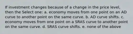 If investment changes because of a change in the price level, then the Select one: a. economy moves from one point on an AD curve to another point on the same curve. b. AD curve shifts. c. economy moves from one point on a SRAS curve to another point on the same curve. d. SRAS curve shifts. e. none of the above