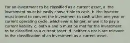 For an investment to be classified as a current asset, a. the investment must be easily convertible to cash. b. the investor must intend to convert the investment to cash within one year or current operating cycle, whichever is longer, or use it to pay a current liability. c. both a and b must be met for the investment to be classified as a current asset. d. neither a nor b are relevant to the classification of an investment as a current asset.