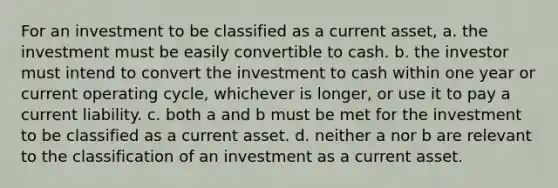 For an investment to be classified as a current asset, a. the investment must be easily convertible to cash. b. the investor must intend to convert the investment to cash within one year or current operating cycle, whichever is longer, or use it to pay a current liability. c. both a and b must be met for the investment to be classified as a current asset. d. neither a nor b are relevant to the classification of an investment as a current asset.