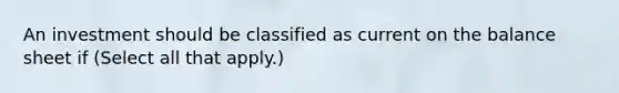 An investment should be classified as current on the balance sheet if (Select all that apply.)