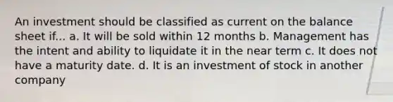 An investment should be classified as current on the balance sheet if... a. It will be sold within 12 months b. Management has the intent and ability to liquidate it in the near term c. It does not have a maturity date. d. It is an investment of stock in another company