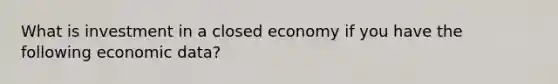 What is investment in a closed economy if you have the following economic data?