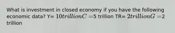 What is investment in closed economy if you have the following economic data? Y= 10 trillion C=5 trillion TR= 2 trillion G=2 trillion