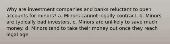 Why are investment companies and banks reluctant to open accounts for minors? a. Minors cannot legally contract. b. Minors are typically bad investors. c. Minors are unlikely to save much money. d. Minors tend to take their money out once they reach legal age