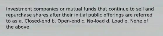 Investment companies or mutual funds that continue to sell and repurchase shares after their initial public offerings are referred to as a. Closed-end b. Open-end c. No-load d. Load e. None of the above