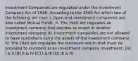 Investment Companies are regulated under the Investment Company Act of 1940. According to the 1940 Act which two of the following are true: I. Open-end investment companies are also called Mutual Funds. II. The 1940 Act regulates an investment company that decides to invest in another investment company. III. Investment companies are not allowed to have custodians carry the assets of the investment company. IV. The 1940 Act regulates the minimum return that must be provided to investors in an investment company investment. [A] I & II [B] II & IV [C] I & III [D] III & IV