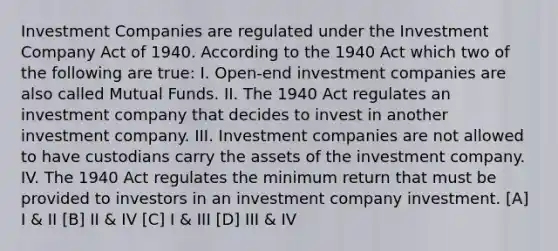 Investment Companies are regulated under the Investment Company Act of 1940. According to the 1940 Act which two of the following are true: I. Open-end investment companies are also called Mutual Funds. II. The 1940 Act regulates an investment company that decides to invest in another investment company. III. Investment companies are not allowed to have custodians carry the assets of the investment company. IV. The 1940 Act regulates the minimum return that must be provided to investors in an investment company investment. [A] I & II [B] II & IV [C] I & III [D] III & IV