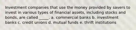 Investment companies that use the money provided by savers to invest in various types of financial assets, including stocks and bonds, are called _____. a. commercial banks b. investment banks c. credit unions d. mutual funds e. thrift institutions